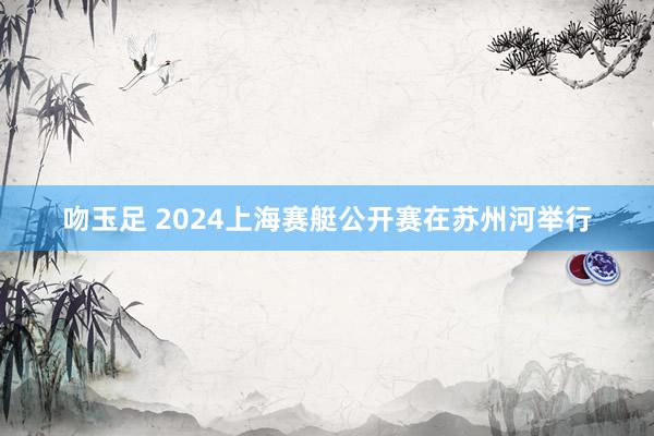 吻玉足 2024上海赛艇公开赛在苏州河举行