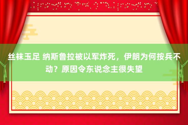 丝袜玉足 纳斯鲁拉被以军炸死，伊朗为何按兵不动？原因令东说念主很失望