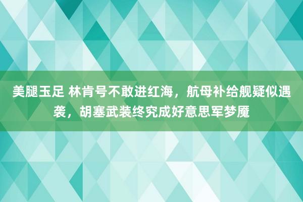 美腿玉足 林肯号不敢进红海，航母补给舰疑似遇袭，胡塞武装终究成好意思军梦魇