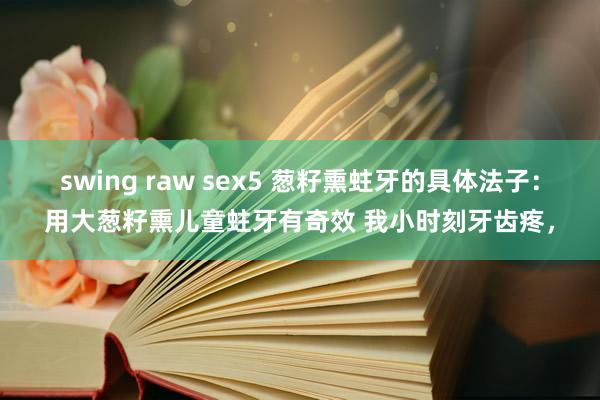 swing raw sex5 葱籽熏蛀牙的具体法子：用大葱籽熏儿童蛀牙有奇效 我小时刻牙齿疼，