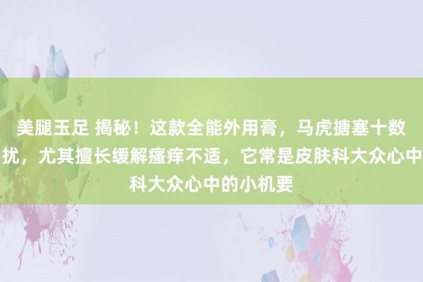 美腿玉足 揭秘！这款全能外用膏，马虎搪塞十数种肌肤困扰，尤其擅长缓解瘙痒不适，它常是皮肤科大众心中的小机要