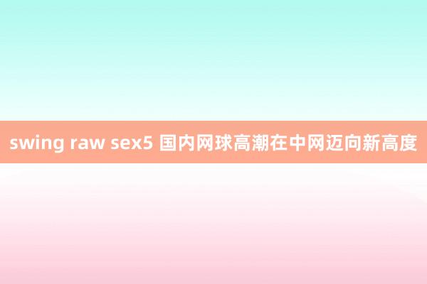 swing raw sex5 国内网球高潮在中网迈向新高度