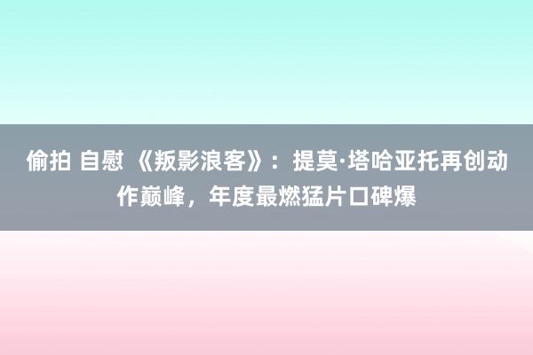 偷拍 自慰 《叛影浪客》：提莫·塔哈亚托再创动作巅峰，年度最燃猛片口碑爆