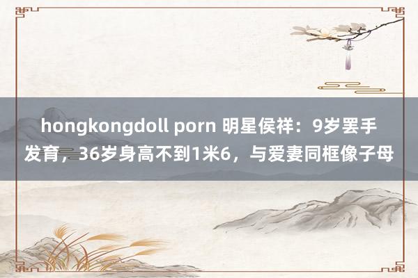 hongkongdoll porn 明星侯祥：9岁罢手发育，36岁身高不到1米6，与爱妻同框像子母