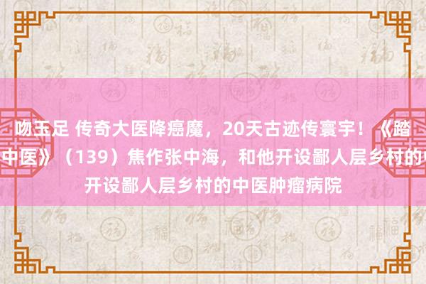 吻玉足 传奇大医降癌魔，20天古迹传寰宇！《踏访100位民间中医》（139）焦作张中海，和他开设鄙人层乡村的中医肿瘤病院