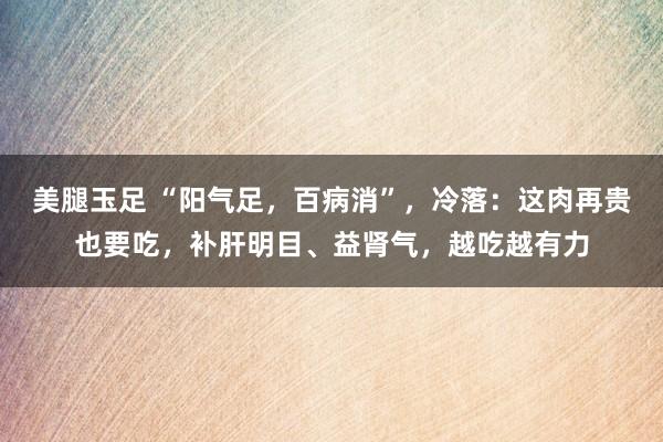 美腿玉足 “阳气足，百病消”，冷落：这肉再贵也要吃，补肝明目、益肾气，越吃越有力