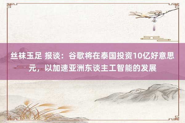 丝袜玉足 报谈：谷歌将在泰国投资10亿好意思元，以加速亚洲东谈主工智能的发展