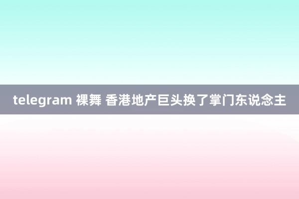 telegram 裸舞 香港地产巨头换了掌门东说念主