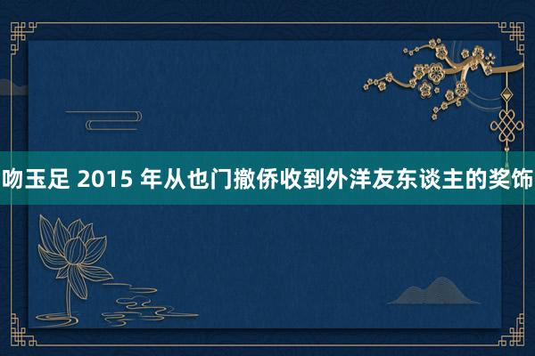 吻玉足 2015 年从也门撤侨收到外洋友东谈主的奖饰