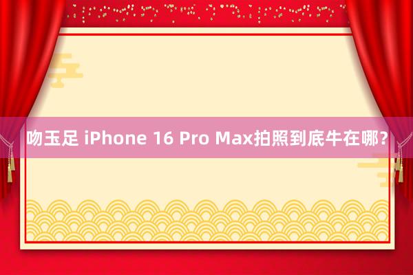 吻玉足 iPhone 16 Pro Max拍照到底牛在哪？