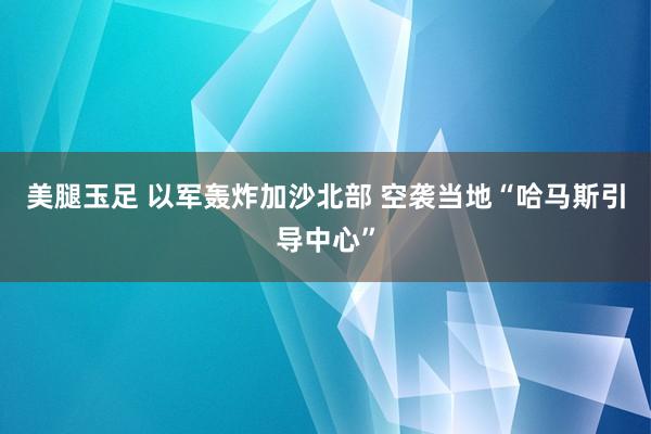 美腿玉足 以军轰炸加沙北部 空袭当地“哈马斯引导中心”