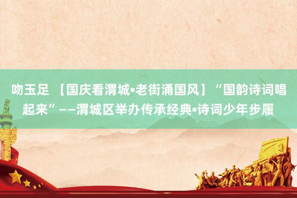 吻玉足 【国庆看渭城•老街涌国风】“国韵诗词唱起来”——渭城区举办传承经典•诗词少年步履