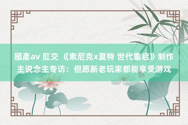 國產av 肛交 《索尼克x夏特 世代重启》制作主说念主专访：但愿新老玩家都能享受游戏