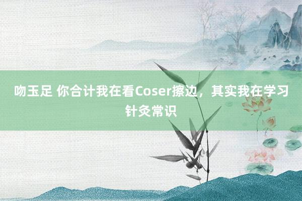 吻玉足 你合计我在看Coser擦边，其实我在学习针灸常识