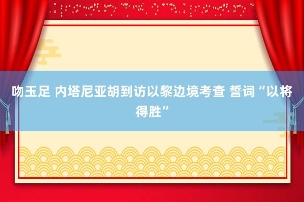 吻玉足 内塔尼亚胡到访以黎边境考查 誓词“以将得胜”