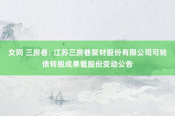 女同 三房巷: 江苏三房巷聚材股份有限公司可转债转股成果暨股份变动公告