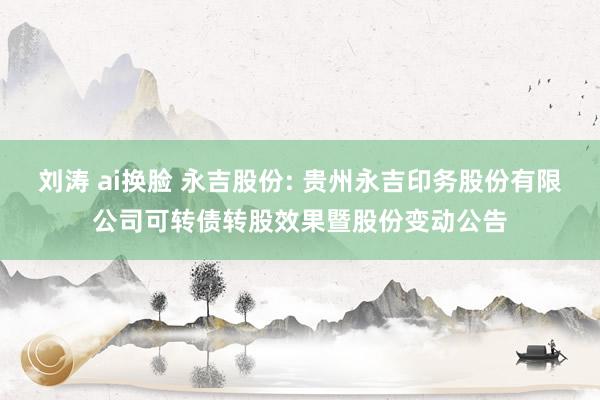 刘涛 ai换脸 永吉股份: 贵州永吉印务股份有限公司可转债转股效果暨股份变动公告