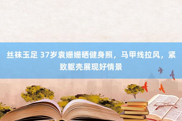 丝袜玉足 37岁袁姗姗晒健身照，马甲线拉风，紧致躯壳展现好情景