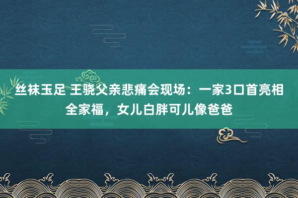 丝袜玉足 王骁父亲悲痛会现场：一家3口首亮相全家福，女儿白胖可儿像爸爸