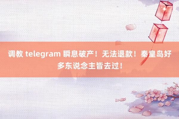 调教 telegram 瞬息破产！无法退款！秦皇岛好多东说念主皆去过！