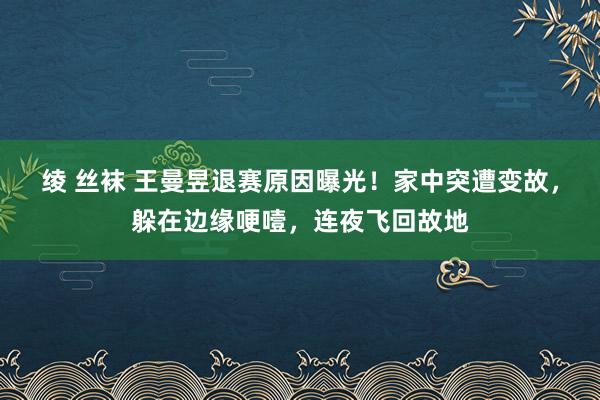 绫 丝袜 王曼昱退赛原因曝光！家中突遭变故，躲在边缘哽噎，连夜飞回故地