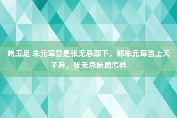 吻玉足 朱元璋曾是张无忌部下，那朱元璋当上天子后，张无忌结局怎样