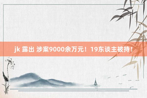 jk 露出 涉案9000余万元！19东谈主被持！