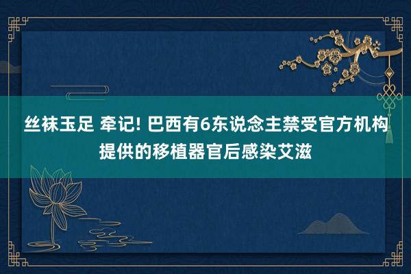 丝袜玉足 牵记! 巴西有6东说念主禁受官方机构提供的移植器官后感染艾滋