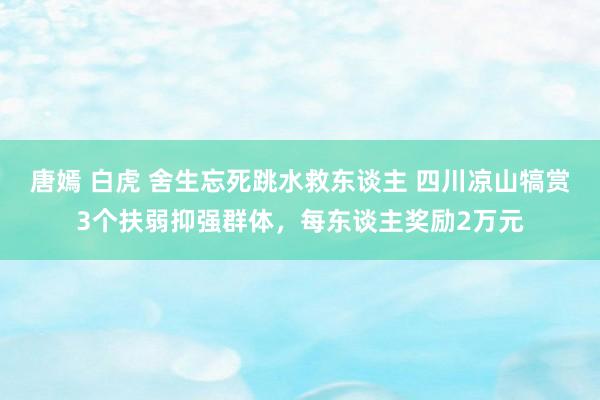 唐嫣 白虎 舍生忘死跳水救东谈主 四川凉山犒赏3个扶弱抑强群体，每东谈主奖励2万元