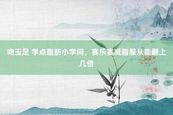 吻玉足 学点脂肪小学问，赛乐赛减脂服从能翻上几倍