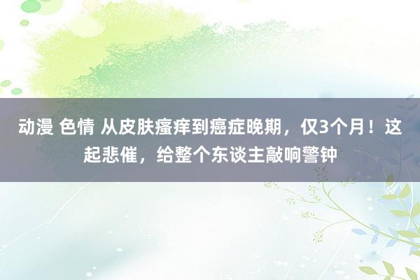 动漫 色情 从皮肤瘙痒到癌症晚期，仅3个月！这起悲催，给整个东谈主敲响警钟