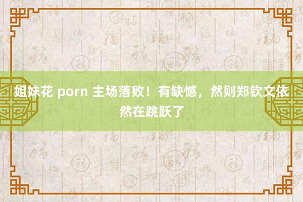 姐妹花 porn 主场落败！有缺憾，然则郑钦文依然在跳跃了