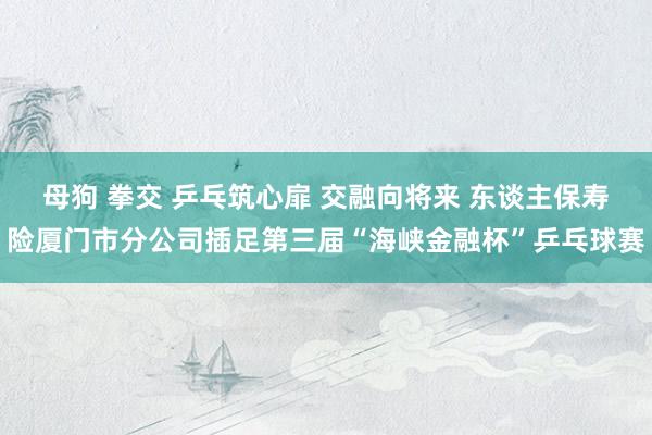 母狗 拳交 乒乓筑心扉 交融向将来 东谈主保寿险厦门市分公司插足第三届“海峡金融杯”乒乓球赛