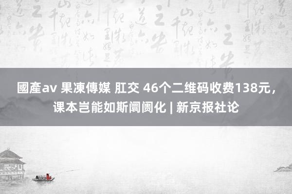 國產av 果凍傳媒 肛交 46个二维码收费138元，课本岂能如斯阛阓化 | 新京报社论