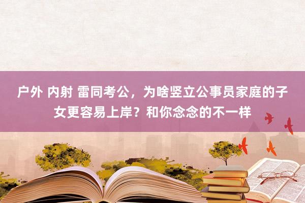 户外 内射 雷同考公，为啥竖立公事员家庭的子女更容易上岸？和你念念的不一样