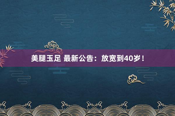 美腿玉足 最新公告：放宽到40岁！