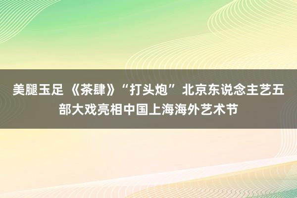 美腿玉足 《茶肆》“打头炮” 北京东说念主艺五部大戏亮相中国上海海外艺术节