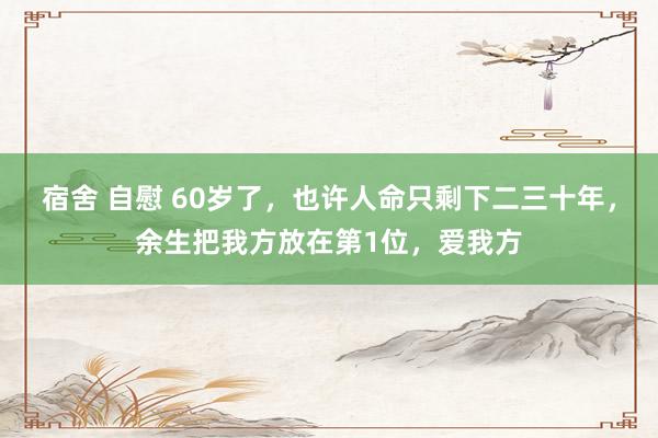 宿舍 自慰 60岁了，也许人命只剩下二三十年，余生把我方放在第1位，爱我方