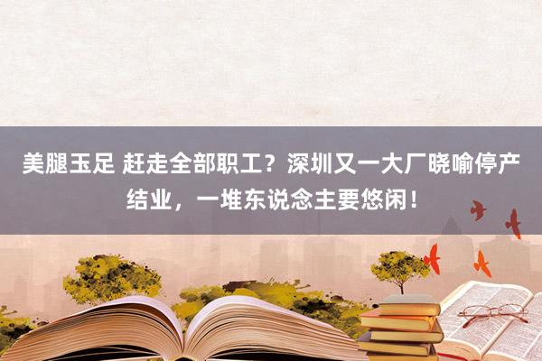 美腿玉足 赶走全部职工？深圳又一大厂晓喻停产结业，一堆东说念主要悠闲！