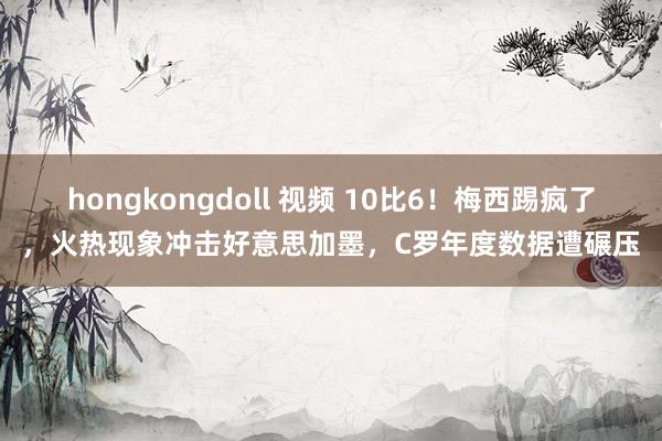 hongkongdoll 视频 10比6！梅西踢疯了，火热现象冲击好意思加墨，C罗年度数据遭碾压