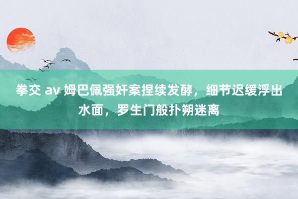 拳交 av 姆巴佩强奸案捏续发酵，细节迟缓浮出水面，罗生门般扑朔迷离