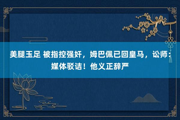 美腿玉足 被指控强奸，姆巴佩已回皇马，讼师：媒体驳诘！他义正辞严