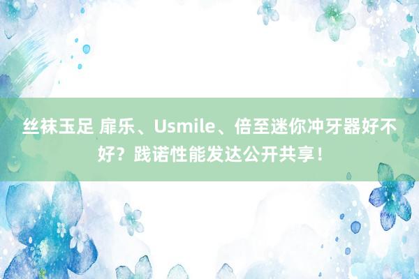 丝袜玉足 扉乐、Usmile、倍至迷你冲牙器好不好？践诺性能发达公开共享！