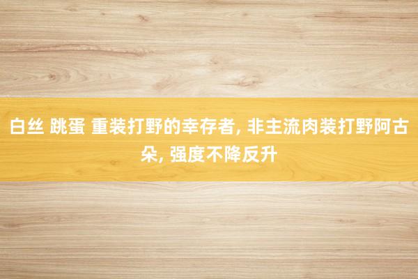 白丝 跳蛋 重装打野的幸存者， 非主流肉装打野阿古朵， 强度不降反升