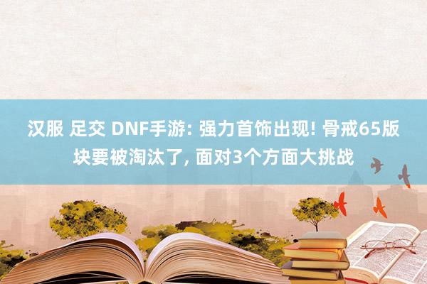 汉服 足交 DNF手游: 强力首饰出现! 骨戒65版块要被淘汰了， 面对3个方面大挑战