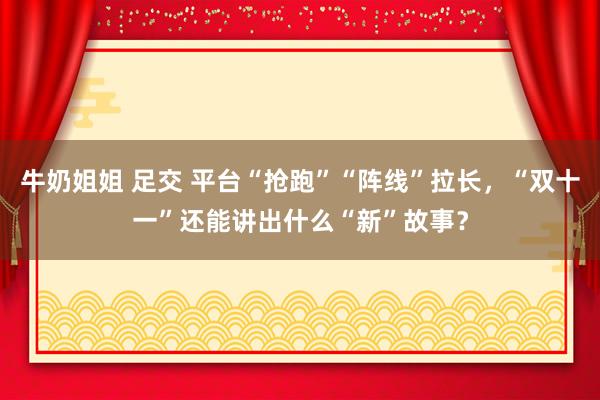 牛奶姐姐 足交 平台“抢跑”“阵线”拉长，“双十一”还能讲出什么“新”故事？