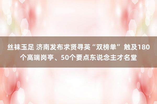 丝袜玉足 济南发布求贤寻英“双榜单” 触及180个高端岗亭、50个要点东说念主才名堂