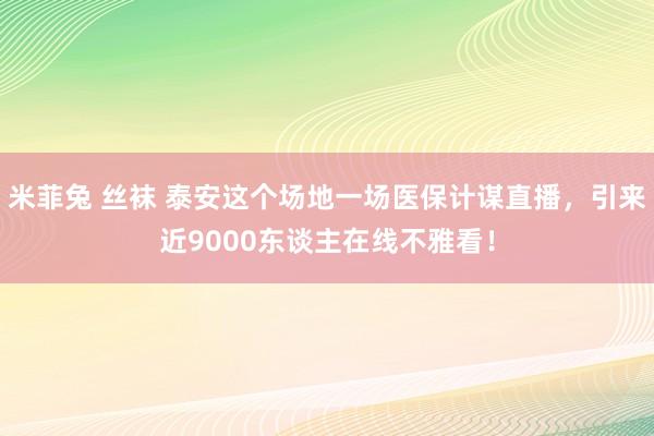 米菲兔 丝袜 泰安这个场地一场医保计谋直播，引来近9000东谈主在线不雅看！