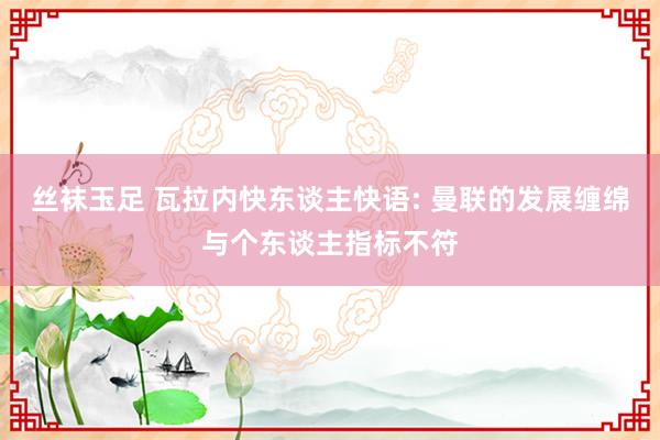 丝袜玉足 瓦拉内快东谈主快语: 曼联的发展缠绵与个东谈主指标不符