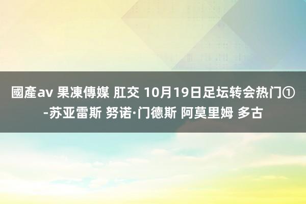 國產av 果凍傳媒 肛交 10月19日足坛转会热门①-苏亚雷斯 努诺·门德斯 阿莫里姆 多古